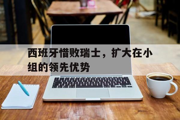 西班牙惜败瑞士，扩大在小组的领先优势