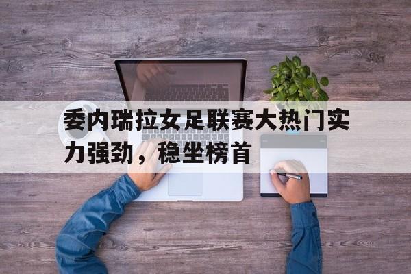 委内瑞拉女足联赛大热门实力强劲，稳坐榜首